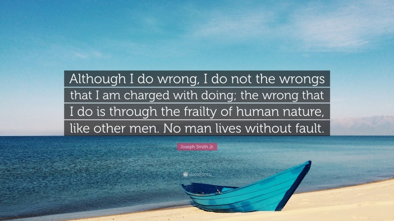 Joseph Smith Jr. Quote: “Although I do wrong, I do not the wrongs that I am charged with doing; the wrong that I do is through the frailty of human nature, like other men. No man lives without fault.”