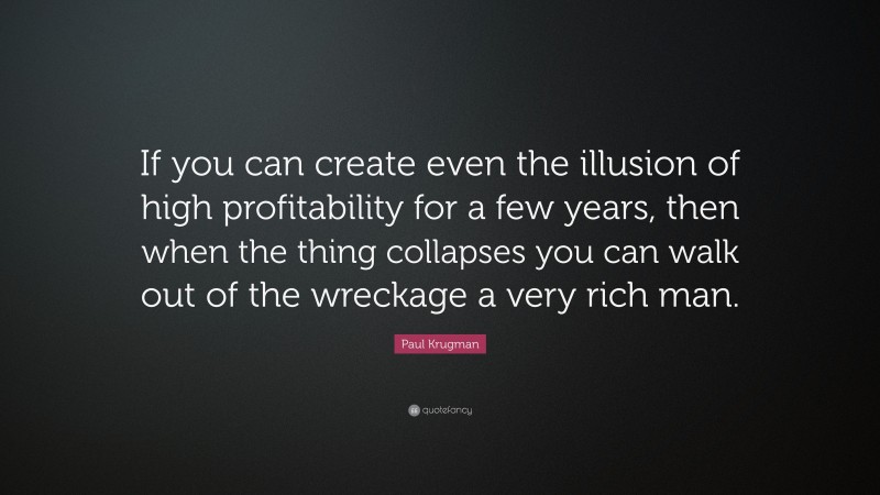 Paul Krugman Quote: “If you can create even the illusion of high profitability for a few years, then when the thing collapses you can walk out of the wreckage a very rich man.”