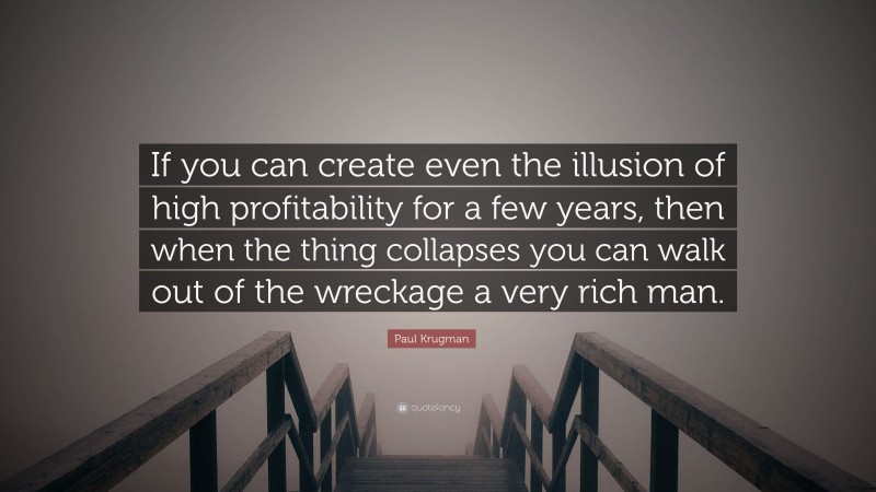 Paul Krugman Quote: “If you can create even the illusion of high profitability for a few years, then when the thing collapses you can walk out of the wreckage a very rich man.”
