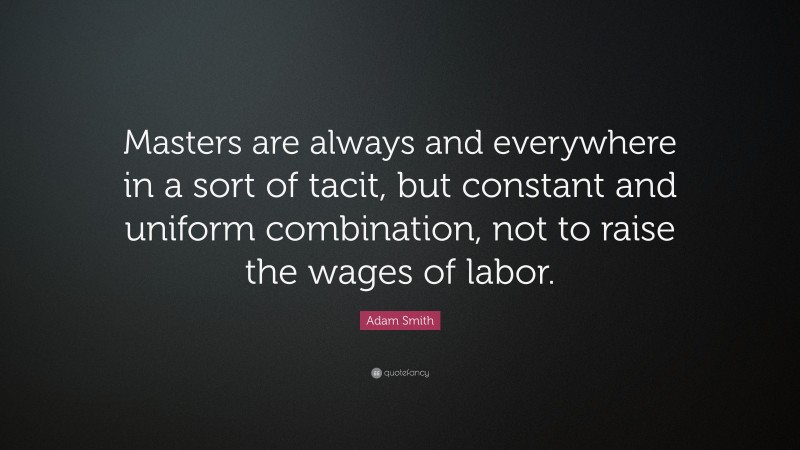 Adam Smith Quote: “Masters are always and everywhere in a sort of tacit, but constant and uniform combination, not to raise the wages of labor.”