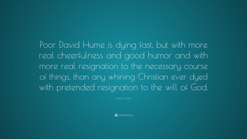 Adam Smith Quote: “Poor David Hume is dying fast, but with more real cheerfulness and good humor and with more real resignation to the necessary course of things, than any whining Christian ever dyed with pretended resignation to the will of God.”