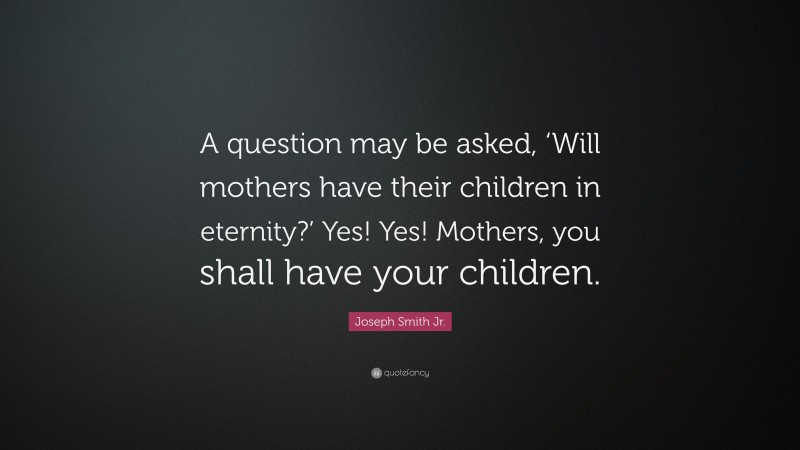 Joseph Smith Jr. Quote: “A question may be asked, ‘Will mothers have their children in eternity?’ Yes! Yes! Mothers, you shall have your children.”