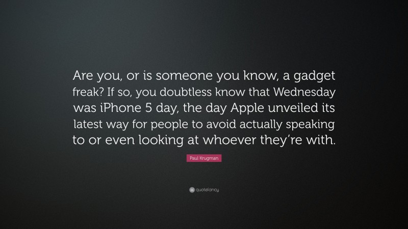 Paul Krugman Quote: “Are you, or is someone you know, a gadget freak? If so, you doubtless know that Wednesday was iPhone 5 day, the day Apple unveiled its latest way for people to avoid actually speaking to or even looking at whoever they’re with.”