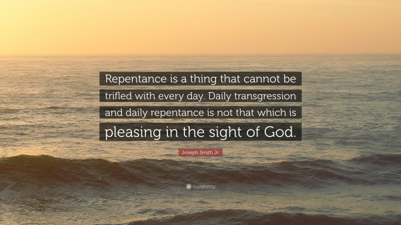 Joseph Smith Jr. Quote: “Repentance is a thing that cannot be trifled with every day. Daily transgression and daily repentance is not that which is pleasing in the sight of God.”