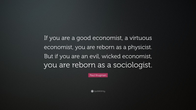 Paul Krugman Quote: “If you are a good economist, a virtuous economist, you are reborn as a physicist. But if you are an evil, wicked economist, you are reborn as a sociologist.”