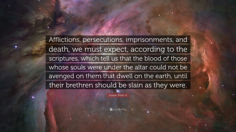 Joseph Smith Jr. Quote: “Afflictions, persecutions, imprisonments, and death, we must expect, according to the scriptures, which tell us that the blood of those whose souls were under the altar could not be avenged on them that dwell on the earth, until their brethren should be slain as they were.”