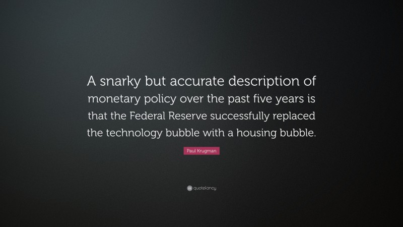 Paul Krugman Quote: “A snarky but accurate description of monetary policy over the past five years is that the Federal Reserve successfully replaced the technology bubble with a housing bubble.”
