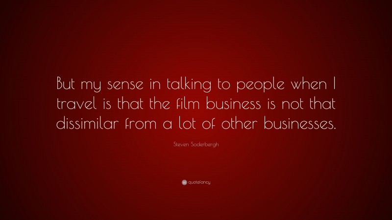 Steven Soderbergh Quote: “But my sense in talking to people when I travel is that the film business is not that dissimilar from a lot of other businesses.”