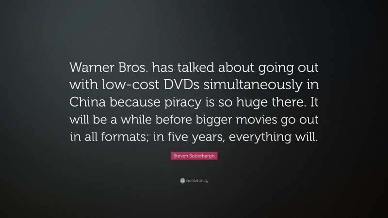 Steven Soderbergh Quote: “Warner Bros. has talked about going out with low-cost DVDs simultaneously in China because piracy is so huge there. It will be a while before bigger movies go out in all formats; in five years, everything will.”