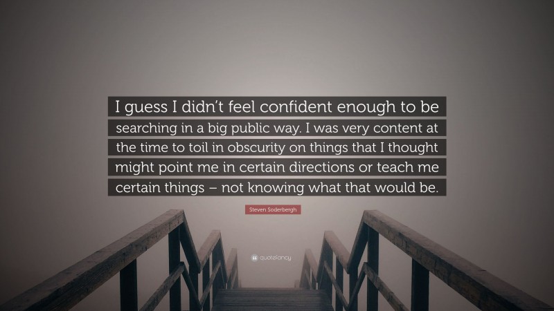 Steven Soderbergh Quote: “I guess I didn’t feel confident enough to be searching in a big public way. I was very content at the time to toil in obscurity on things that I thought might point me in certain directions or teach me certain things – not knowing what that would be.”
