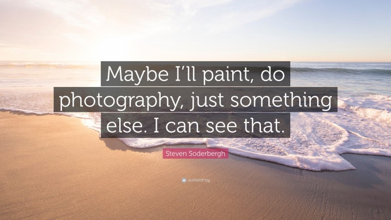 Steven Soderbergh Quote: “Maybe I’ll paint, do photography, just something else. I can see that.”