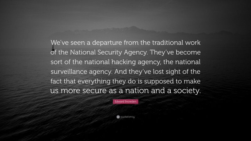Edward Snowden Quote: “We’ve seen a departure from the traditional work of the National Security Agency. They’ve become sort of the national hacking agency, the national surveillance agency. And they’ve lost sight of the fact that everything they do is supposed to make us more secure as a nation and a society.”