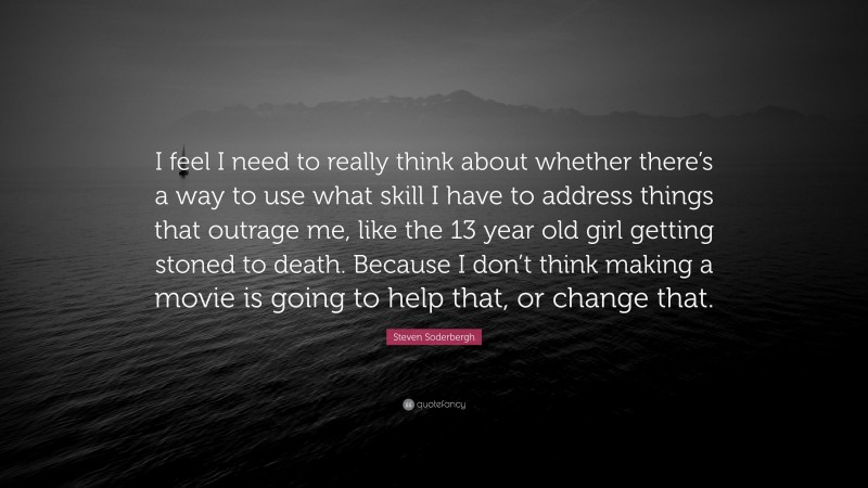 Steven Soderbergh Quote: “I feel I need to really think about whether there’s a way to use what skill I have to address things that outrage me, like the 13 year old girl getting stoned to death. Because I don’t think making a movie is going to help that, or change that.”