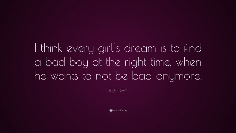 Taylor Swift Quote: “I think every girl's dream is to find a bad boy at the right time, when he wants to not be bad anymore.”