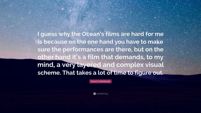 Steven Soderbergh Quote: “I guess why the Ocean’s films are hard for me is because on the one hand you have to make sure the performances are there, but on the other hand it’s a film that demands, to my mind, a very layered and complex visual scheme. That takes a lot of time to figure out.”