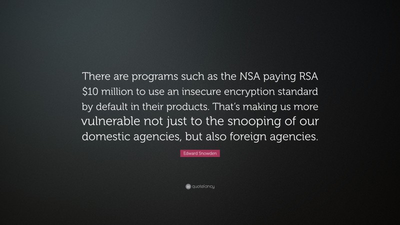Edward Snowden Quote: “There are programs such as the NSA paying RSA $10 million to use an insecure encryption standard by default in their products. That’s making us more vulnerable not just to the snooping of our domestic agencies, but also foreign agencies.”