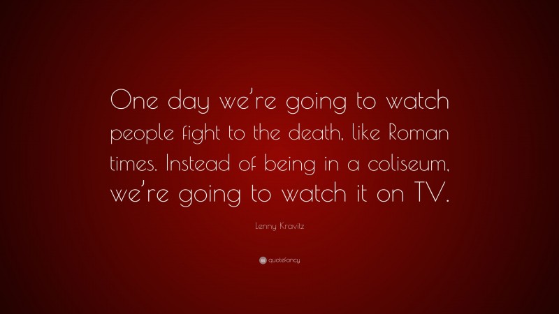 Lenny Kravitz Quote: “One day we’re going to watch people fight to the death, like Roman times. Instead of being in a coliseum, we’re going to watch it on TV.”