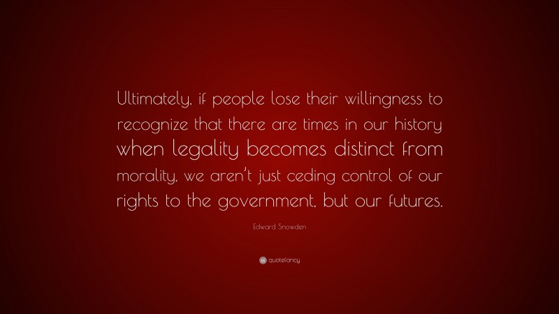 Edward Snowden Quote: “Ultimately, if people lose their willingness to recognize that there are times in our history when legality becomes distinct from morality, we aren’t just ceding control of our rights to the government, but our futures.”