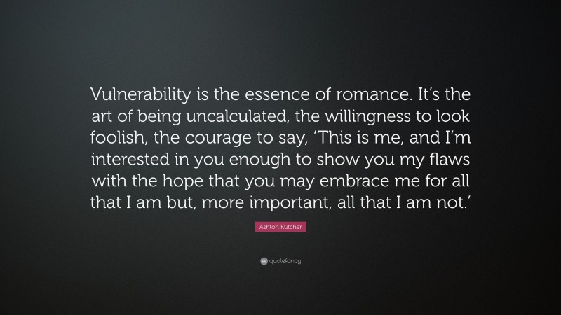 Ashton Kutcher Quote: “Vulnerability is the essence of romance. It’s the art of being uncalculated, the willingness to look foolish, the courage to say, ‘This is me, and I’m interested in you enough to show you my flaws with the hope that you may embrace me for all that I am but, more important, all that I am not.’”