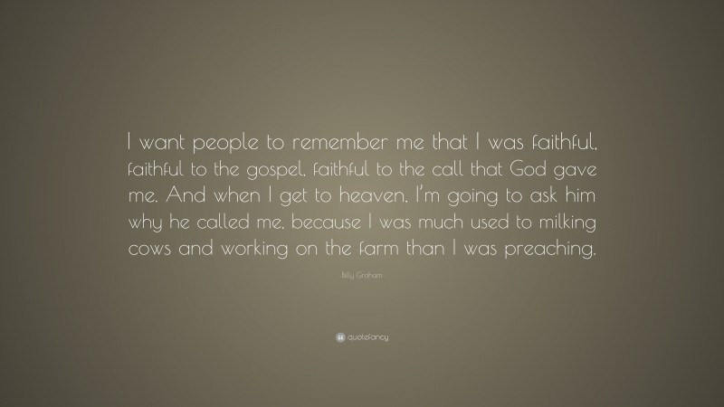 Billy Graham Quote: “I want people to remember me that I was faithful, faithful to the gospel, faithful to the call that God gave me. And when I get to heaven, I’m going to ask him why he called me, because I was much used to milking cows and working on the farm than I was preaching.”