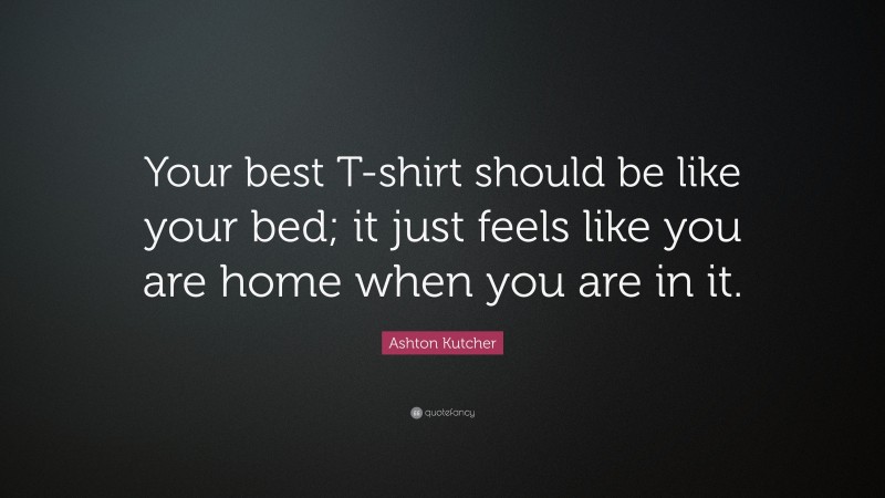 Ashton Kutcher Quote: “Your best T-shirt should be like your bed; it just feels like you are home when you are in it.”