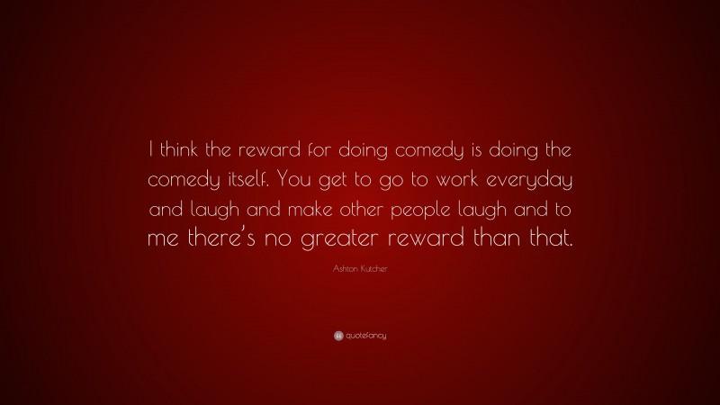 Ashton Kutcher Quote: “I think the reward for doing comedy is doing the comedy itself. You get to go to work everyday and laugh and make other people laugh and to me there’s no greater reward than that.”