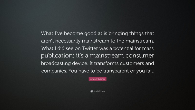 Ashton Kutcher Quote: “What I’ve become good at is bringing things that aren’t necessarily mainstream to the mainstream. What I did see on Twitter was a potential for mass publication; it’s a mainstream consumer broadcasting device. It transforms customers and companies. You have to be transparent or you fail.”