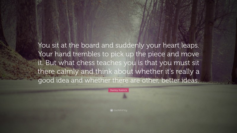 Stanley Kubrick Quote: “You sit at the board and suddenly your heart leaps. Your hand trembles to pick up the piece and move it. But what chess teaches you is that you must sit there calmly and think about whether it’s really a good idea and whether there are other, better ideas.”