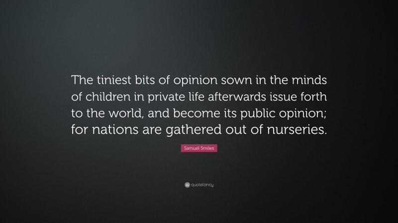 Samuel Smiles Quote: “The tiniest bits of opinion sown in the minds of children in private life afterwards issue forth to the world, and become its public opinion; for nations are gathered out of nurseries.”