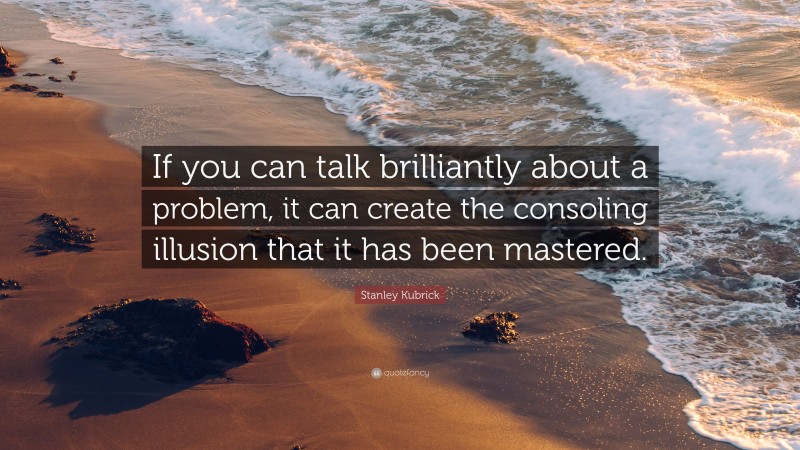 Stanley Kubrick Quote: “If you can talk brilliantly about a problem, it can create the consoling illusion that it has been mastered.”