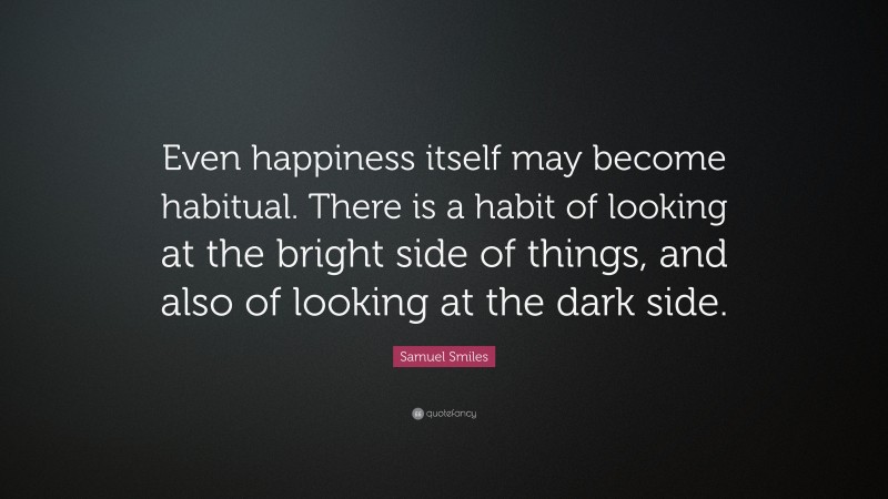 Samuel Smiles Quote: “Even happiness itself may become habitual. There is a habit of looking at the bright side of things, and also of looking at the dark side.”