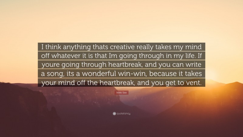 Nikki Sixx Quote: “I think anything thats creative really takes my mind off whatever it is that Im going through in my life. If youre going through heartbreak, and you can write a song, its a wonderful win-win, because it takes your mind off the heartbreak, and you get to vent.”