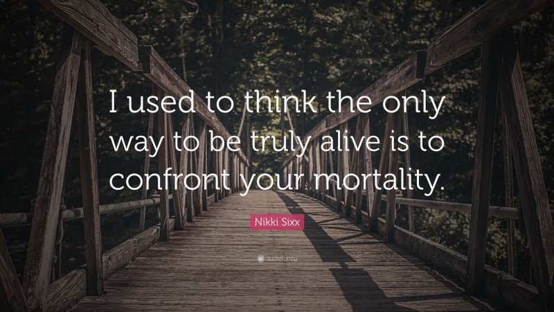 Nikki Sixx Quote: “I used to think the only way to be truly alive is to confront your mortality.”