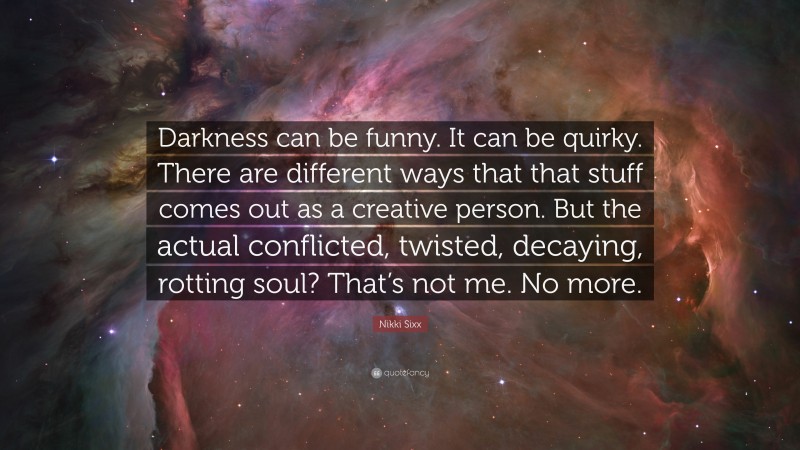 Nikki Sixx Quote: “Darkness can be funny. It can be quirky. There are different ways that that stuff comes out as a creative person. But the actual conflicted, twisted, decaying, rotting soul? That’s not me. No more.”