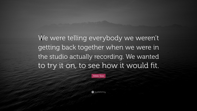 Nikki Sixx Quote: “We were telling everybody we weren’t getting back together when we were in the studio actually recording. We wanted to try it on, to see how it would fit.”