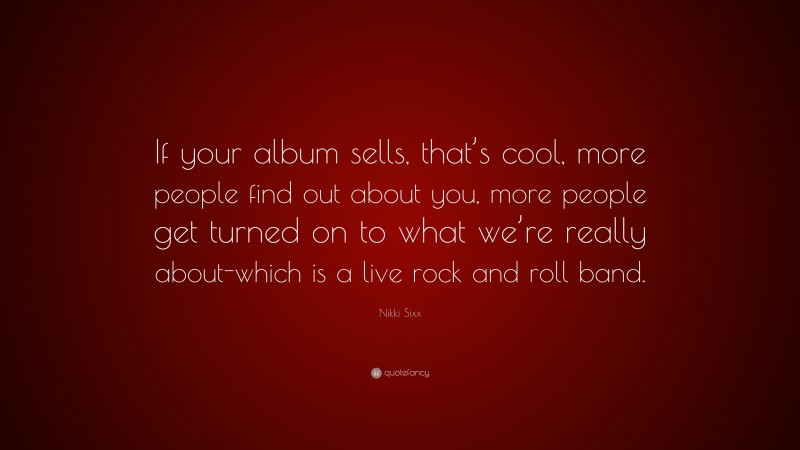 Nikki Sixx Quote: “If your album sells, that’s cool, more people find out about you, more people get turned on to what we’re really about-which is a live rock and roll band.”