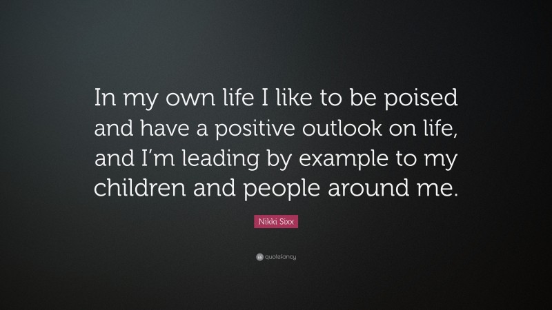 Nikki Sixx Quote: “In my own life I like to be poised and have a positive outlook on life, and I’m leading by example to my children and people around me.”