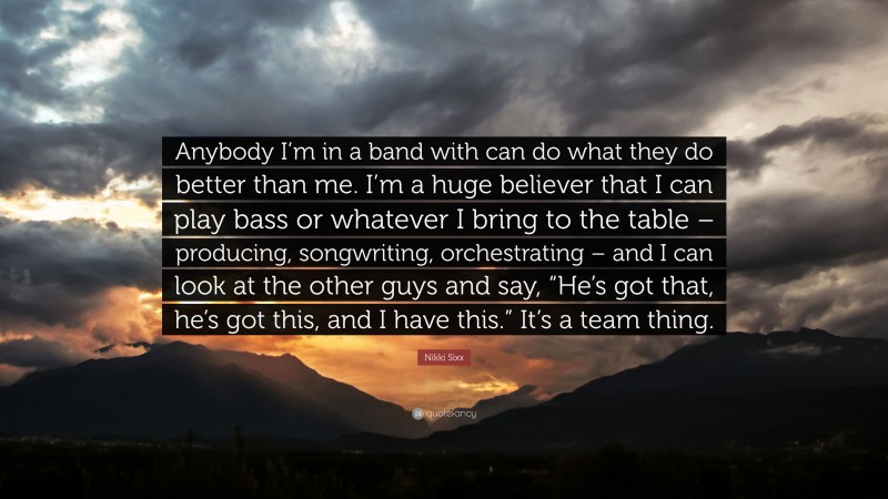 Nikki Sixx Quote: “Anybody I’m in a band with can do what they do better than me. I’m a huge believer that I can play bass or whatever I bring to the table – producing, songwriting, orchestrating – and I can look at the other guys and say, “He’s got that, he’s got this, and I have this.” It’s a team thing.”