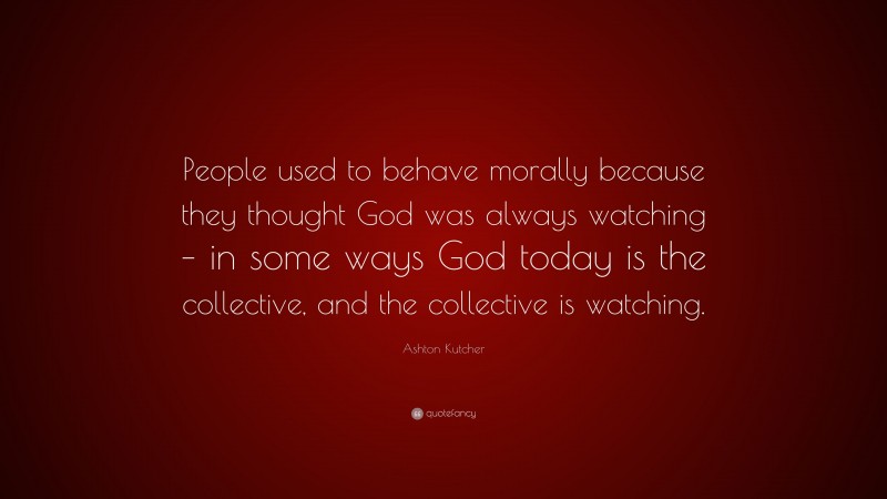 Ashton Kutcher Quote: “People used to behave morally because they thought God was always watching – in some ways God today is the collective, and the collective is watching.”