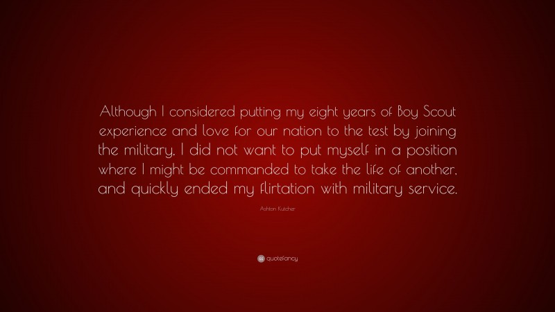 Ashton Kutcher Quote: “Although I considered putting my eight years of Boy Scout experience and love for our nation to the test by joining the military, I did not want to put myself in a position where I might be commanded to take the life of another, and quickly ended my flirtation with military service.”