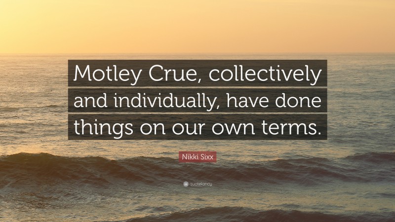 Nikki Sixx Quote: “Motley Crue, collectively and individually, have done things on our own terms.”