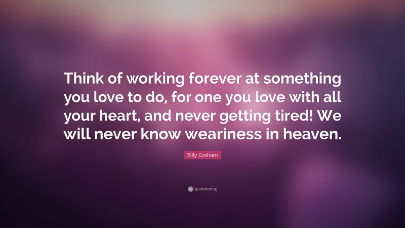 Billy Graham Quote: “Think of working forever at something you love to do, for one you love with all your heart, and never getting tired! We will never know weariness in heaven.”
