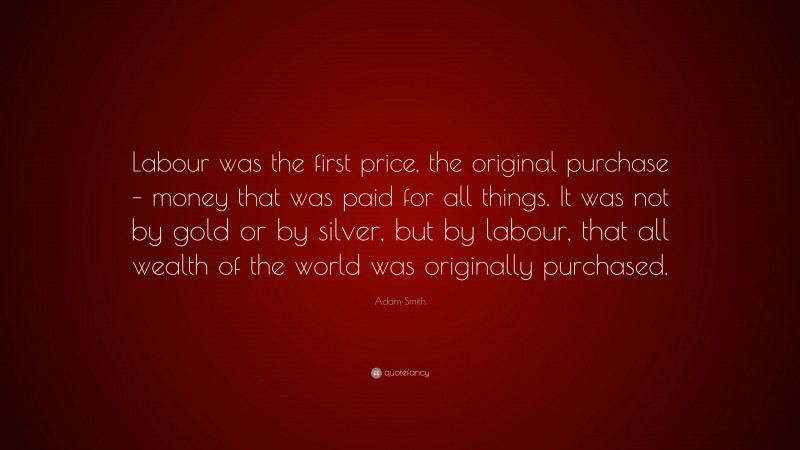 Adam Smith Quote: “Labour was the first price, the original purchase – money that was paid for all things. It was not by gold or by silver, but by labour, that all wealth of the world was originally purchased.”