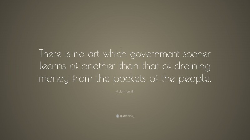 Adam Smith Quote: “There is no art which government sooner learns of another than that of draining money from the pockets of the people.”