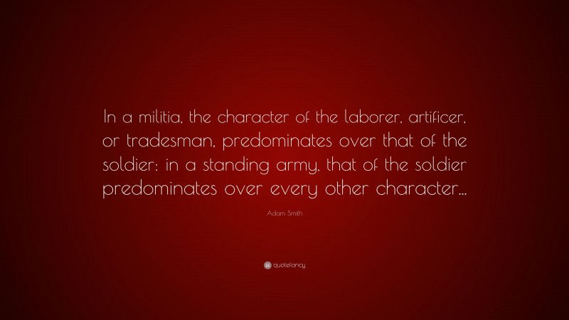 Adam Smith Quote: “In a militia, the character of the laborer, artificer, or tradesman, predominates over that of the soldier: in a standing army, that of the soldier predominates over every other character...”