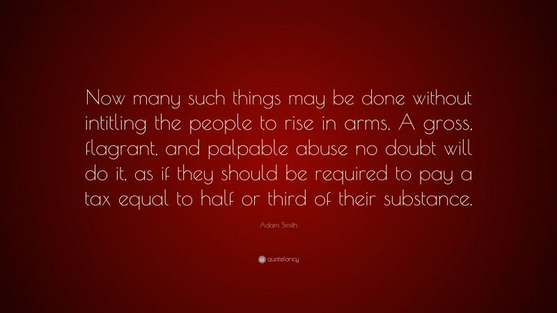 Adam Smith Quote: “Now many such things may be done without intitling the people to rise in arms. A gross, flagrant, and palpable abuse no doubt will do it, as if they should be required to pay a tax equal to half or third of their substance.”