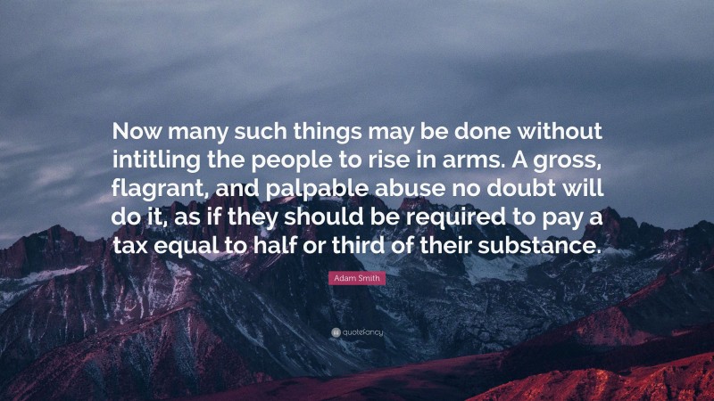 Adam Smith Quote: “Now many such things may be done without intitling the people to rise in arms. A gross, flagrant, and palpable abuse no doubt will do it, as if they should be required to pay a tax equal to half or third of their substance.”