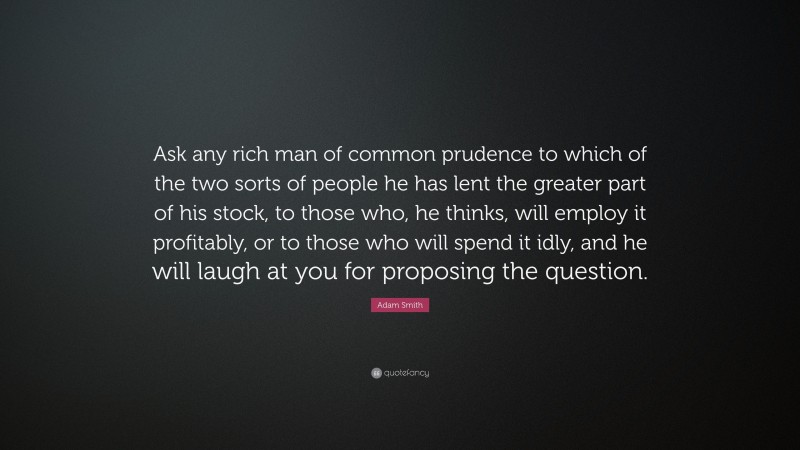 Adam Smith Quote: “Ask any rich man of common prudence to which of the two sorts of people he has lent the greater part of his stock, to those who, he thinks, will employ it profitably, or to those who will spend it idly, and he will laugh at you for proposing the question.”