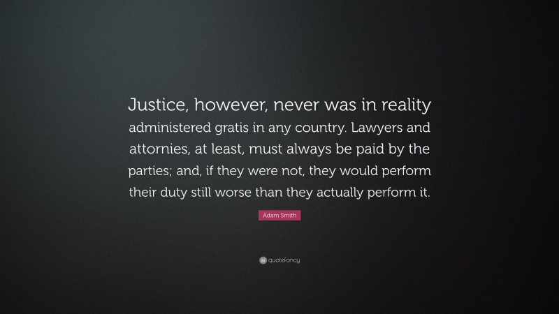Adam Smith Quote: “Justice, however, never was in reality administered gratis in any country. Lawyers and attornies, at least, must always be paid by the parties; and, if they were not, they would perform their duty still worse than they actually perform it.”