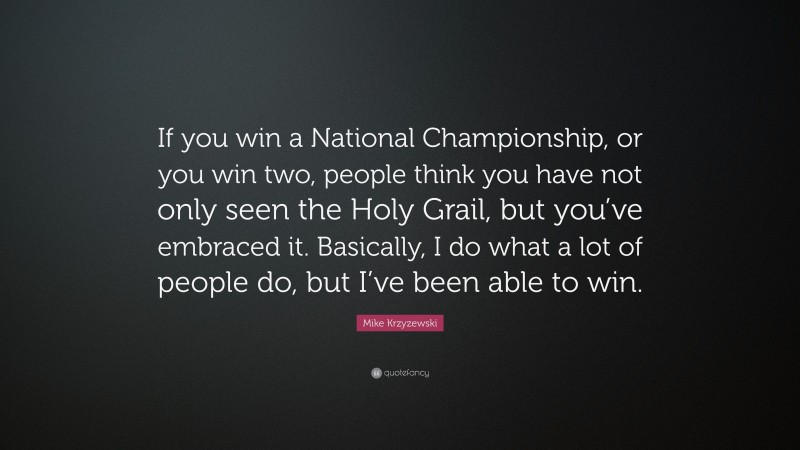 Mike Krzyzewski Quote: “If you win a National Championship, or you win two, people think you have not only seen the Holy Grail, but you’ve embraced it. Basically, I do what a lot of people do, but I’ve been able to win.”